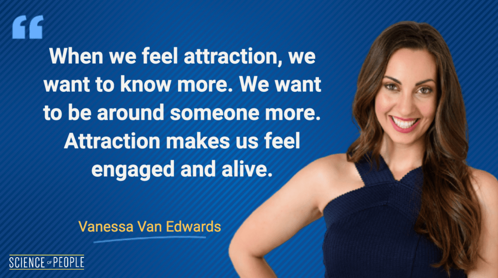 When we feel attraction, we want to know more. We want to be around someone more. Attraction makes us feel engaged and alive - Vanessa Van Edwards Quote